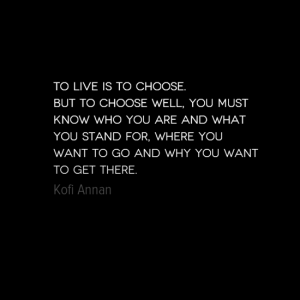 "To live is to choose.  But to choose well, you must know who you are and what you stand for, where you want to go and why you want to get there." Kofi Annan