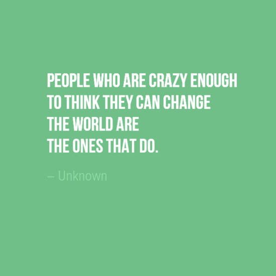 "People who are crazy enough to think they can change the world are the ones that do." Author Unkown