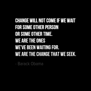 "Change will not come if we wait for some other person or some other time. We are the ones we've been waiting for. We are the change that we seek." Barak Obama