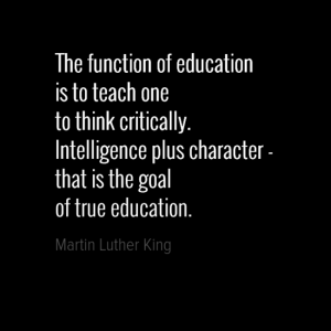 "The function of education is to teach one to think critically. Intelligence plus character - that is the goal of true education." Martin Luther King