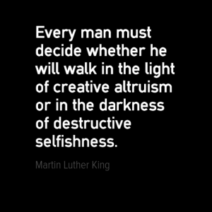 "Every man must decide whether he will walk in the light of creative altruism or in the darkness of destructive selfishness." Martin Luther King