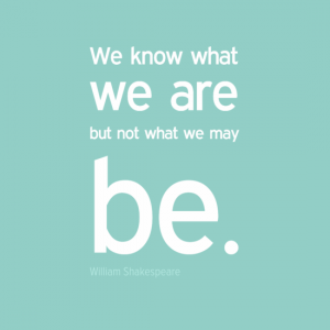 "We know what we are but not what we may be." William Shakespeare