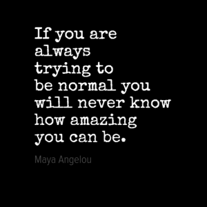 "If you are always trying to be normal you will never know how amazing you can be." Maya Angelou