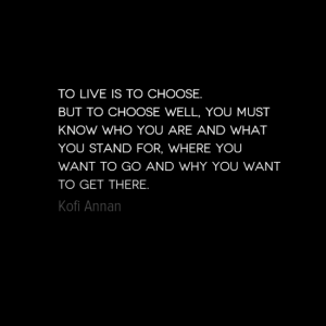 "To live is to choose. But to choose well, you must know who you are and what you stand for, where you want to go and why you want to get there." Kofi Annan