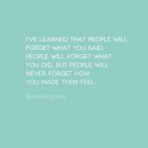 I've learned that people will forget what you said, people will forget what you did, but people will never forget how you made them feel.