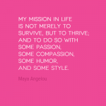 My mission in life is not merely to survive, but to thrive, and to do so with some passion, some compassion, some humour and some style.