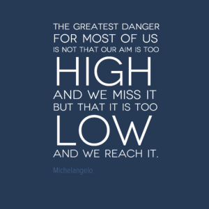 "The greatest danger for most of us is not that our aim is too high and we miss it but that it is too low and we reach it." Michelangelo