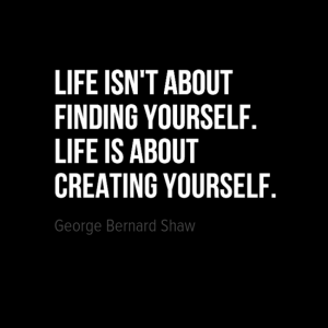 "Life isn't about finding yourself. Life is about creating yourself." George Bernard Shaw