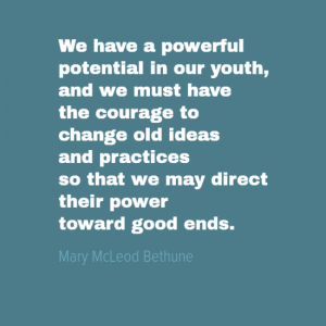 "We have a powerful potential in our youth, and we must have courage to change old ideas and practices so that we may direct their power toward good ends. " Mary Macleod Bethune