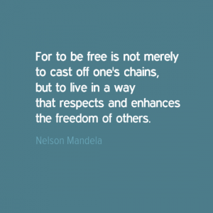 "For to be free is not merely to cast off one's chains, but to live in a way that respects and enhances the freedom of others." Nelson Mandela