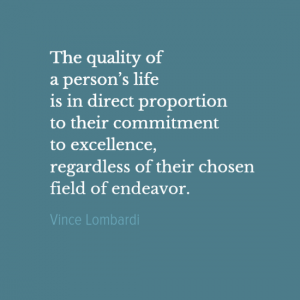 "The quality of a person's life is in direct proportion to their commitment to excellence, regardless of their chosen field of endeavor." Vince Lombardi